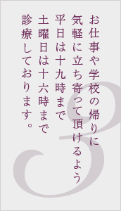お仕事や学校の帰りに気軽に立ち寄って頂けるよう平日は19時まで土曜日は16時まで診療しております